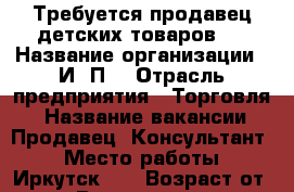 Требуется продавец детских товаров.  › Название организации ­ И /П  › Отрасль предприятия ­ Торговля  › Название вакансии ­ Продавец -Консультант  › Место работы ­ Иркутск -2 › Возраст от ­ 25 › Возраст до ­ 50 - Иркутская обл. Работа » Вакансии   . Иркутская обл.